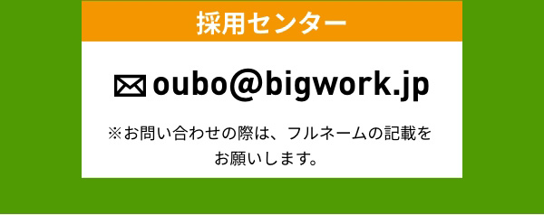 採用センター oubo@bigwork.jp ※お問い合わせの際は、フルネームの記載をお願いします。