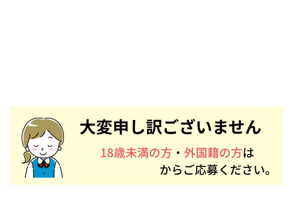 大変申し訳ございません 18歳未満の方・外国籍の方はこちらのページからご応募ください。