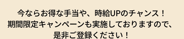 今ならお得な手当や、時給UPのチャンス！ 期間限定キャンペーンも実施しておりますので、是非ご登録ください！