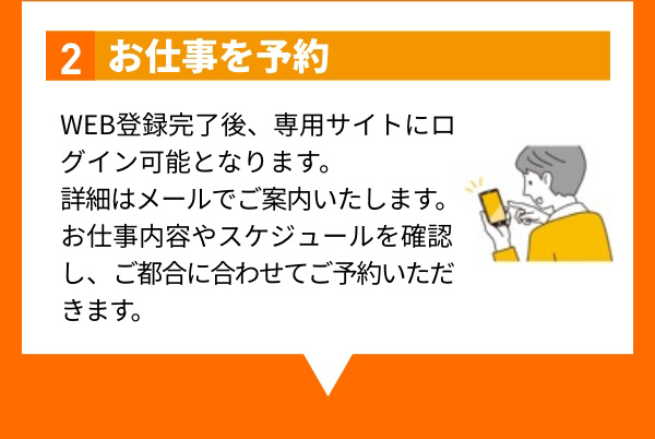 2 お仕事を予約 WEB登録完了後、専用サイトにログイン可能となります。詳細はメールでご案内いたします。お仕事内容やスケジュールを確認し、ご都合に合わせてご予約いただきます。